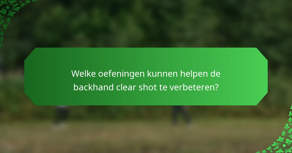 Welke oefeningen kunnen helpen de backhand clear shot te verbeteren?